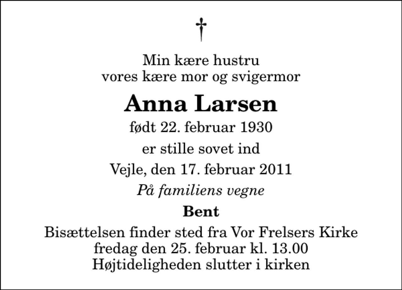 <p>Min kære hustru vores kære mor og svigermor<br />Anna Larsen<br />født 22. februar 1930<br />er stille sovet ind<br />Vejle, den 17. februar 2011<br />På familiens vegne<br />Bent<br />Bisættelsen finder sted fra Vor Frelsers Kirke fredag den 25. februar kl. 13.00 Højtideligheden slutter i kirken</p>