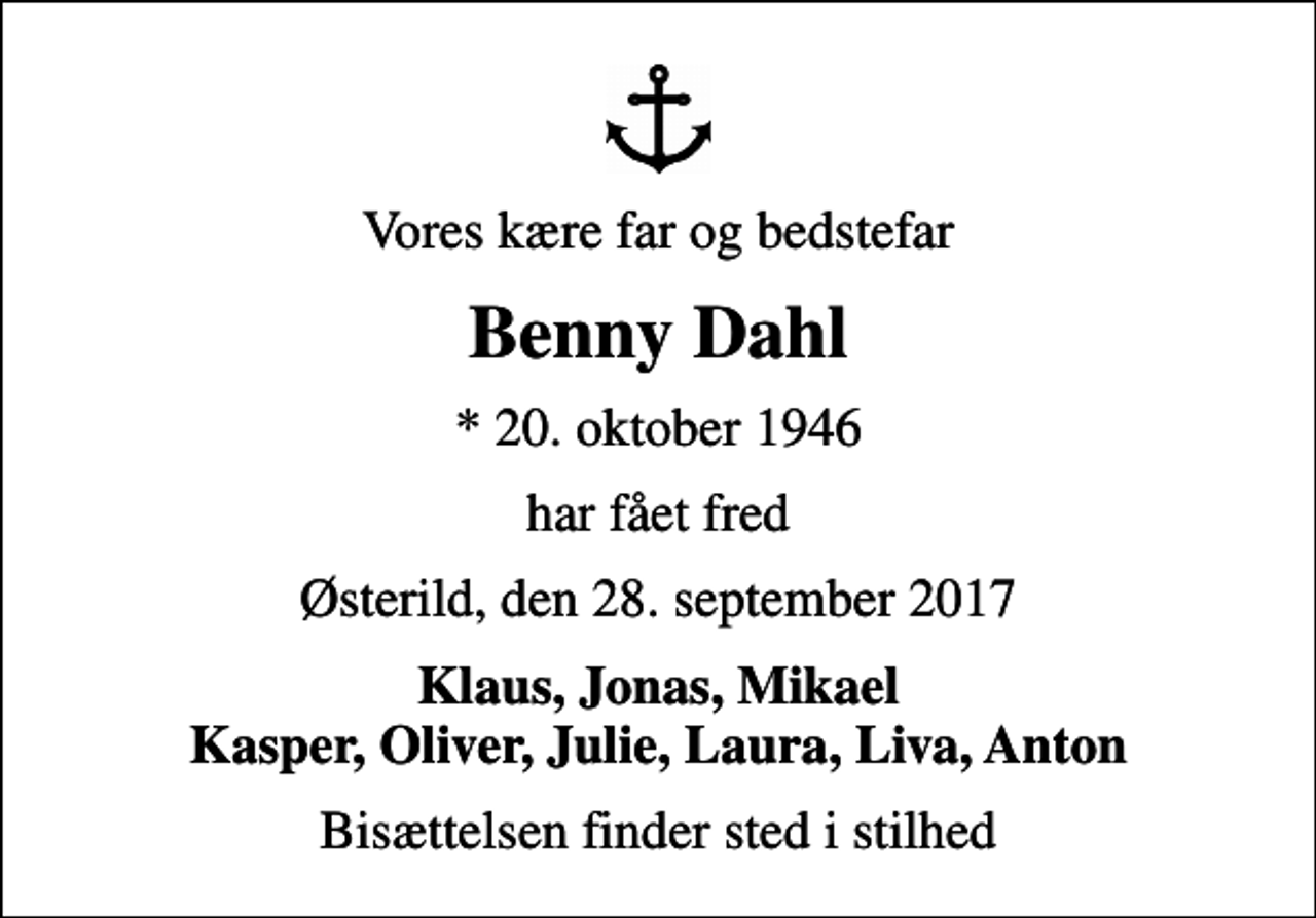 <p>Vores kære far og bedstefar<br />Benny Dahl<br />* 20. oktober 1946<br />har fået fred<br />Østerild, den 28. september 2017<br />Klaus, Jonas, Mikael Kasper, Oliver, Julie, Laura, Liva, Anton<br />Bisættelsen finder sted i stilhed</p>