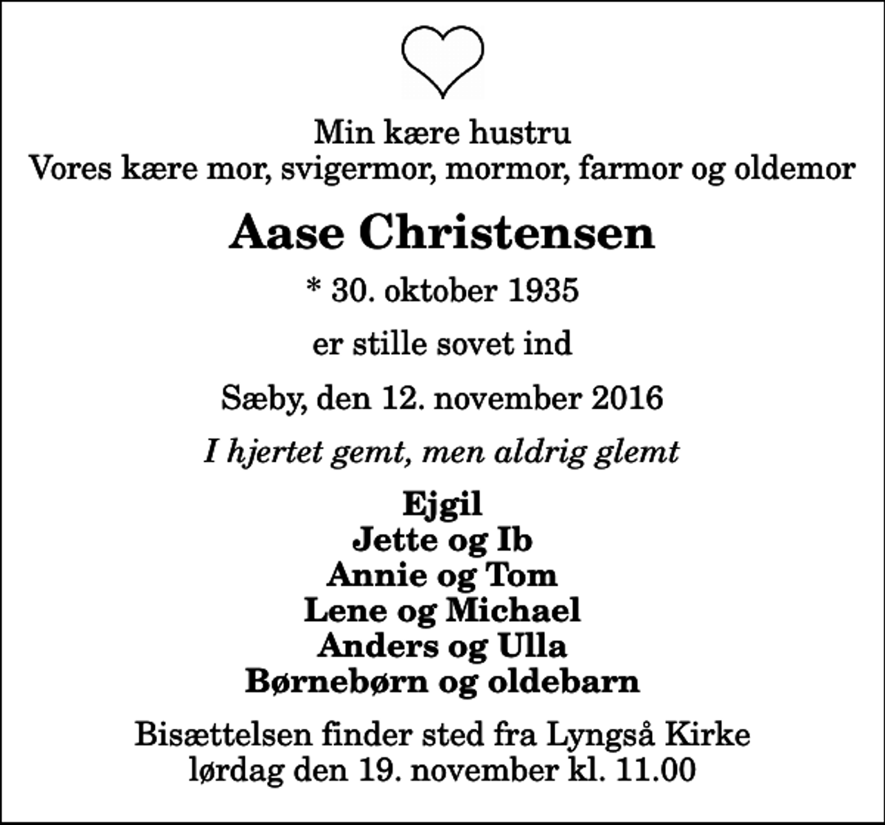 <p>Min kære hustru Vores kære mor, svigermor, mormor, farmor og oldemor<br />Aase Christensen<br />* 30. oktober 1935<br />er stille sovet ind<br />Sæby, den 12. november 2016<br />I hjertet gemt, men aldrig glemt<br />Ejgil Jette og Ib Annie og Tom Lene og Michael Anders og Ulla Børnebørn og oldebarn<br />Bisættelsen finder sted fra Lyngså Kirke lørdag den 19. november kl. 11.00</p>