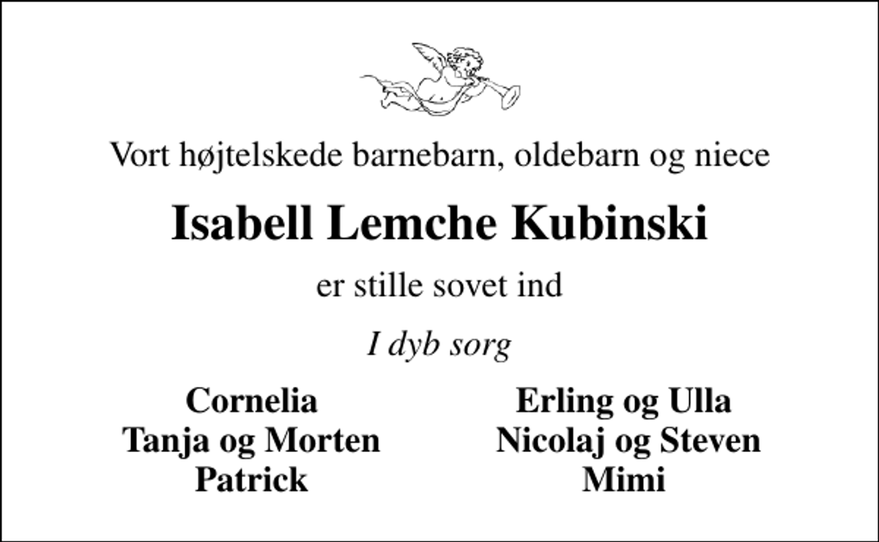 <p>Vort højtelskede barnebarn, oldebarn og niece<br />Isabell Lemche Kubinski<br />er stille sovet ind<br />I dyb sorg<br />Cornelia<br />Erling og Ulla<br />Tanja og Morten<br />Nicolaj og Steven<br />Patrick<br />Mimi</p>