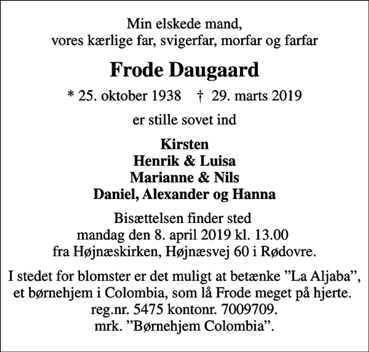 <p>Min elskede mand, vores kærlige far, svigerfar, morfar og farfar<br />Frode Daugaard<br />* 25. oktober 1938 ✝ 29. marts 2019<br />er stille sovet ind<br />Kirsten Henrik &amp; Luisa Marianne &amp; Nils Daniel, Alexander og Hanna<br />Bisættelsen finder sted mandag den 8. april 2019 kl. 13.00 fra Højnæskirken, Højnæsvej 60 i Rødovre.<br />I stedet for blomster er det muligt at betænke La Aljaba, et børnehjem i Colombia, som lå Frode meget på hjerte. reg.nr. 5475 kontonr. 7009709. mrk. Børnehjem Colombia.</p>