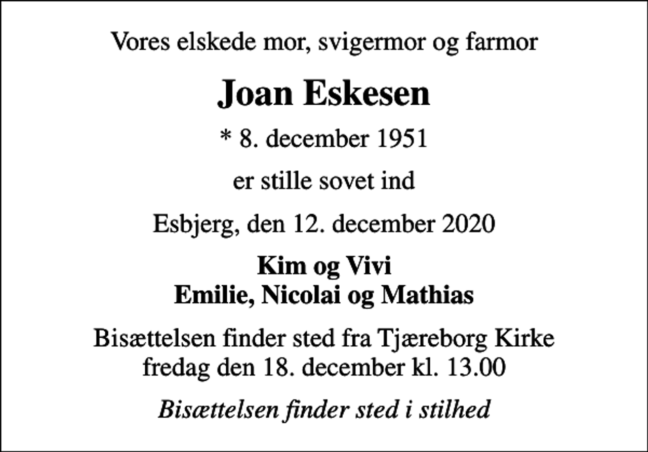 <p>Vores elskede mor, svigermor og farmor<br />Joan Eskesen<br />* 8. december 1951<br />er stille sovet ind<br />Esbjerg, den 12. december 2020<br />Kim og Vivi Emilie, Nicolai og Mathias<br />Bisættelsen finder sted fra Tjæreborg Kirke fredag den 18. december kl. 13.00<br />Bisættelsen finder sted i stilhed</p>