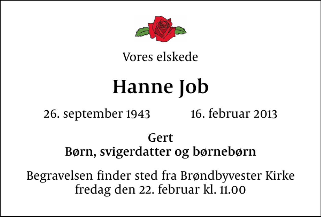 <p>Vores elskede<br />Hanne Job<br />26. september 1943 16. februar 2013<br />Gert Børn, svigerdatter og børnebørn<br />Begravelsen finder sted fra Brøndbyvester Kirke fredag den 22. februar kl. 11.00</p>