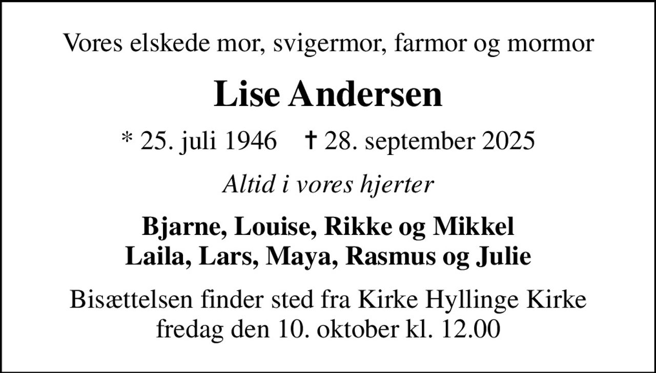 Vores elskede mor, svigermor, farmor og mormor
Lise Andersen
* 25. juli 1946    ✝ 28. september 2025
Altid i vores hjerter
Bjarne, Louise, Rikke og Mikkel Laila, Lars, Maya, Rasmus og Julie
Bisættelsen finder sted fra Kirke Hyllinge Kirke  fredag den 10. oktober kl. 12.00
