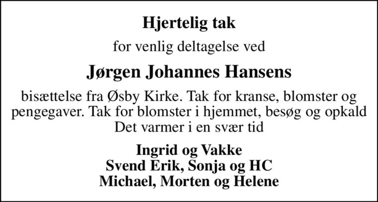 Hjertelig tak
for venlig deltagelse ved
Jørgen Johannes Hansens
bisættelse fra Øsby Kirke. Tak for kranse, blomster og pengegaver. Tak for blomster i hjemmet, besøg og opkald Det varmer i en svær tid
Ingrid og Vakke Svend Erik, Sonja og HC Michael, Morten og Helene