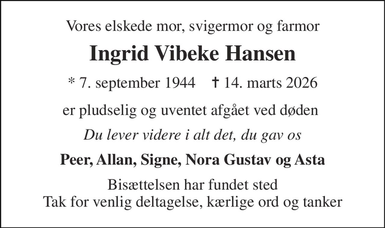 Vores elskede mor, svigermor og farmor 
Ingrid Vibeke Hansen 
*​ 7. september 1944​    ✝​ 14. marts 2026 
er pludselig og uventet afgået ved døden  
Du lever videre i alt det, du gav os 
Peer, Allan, Signe, Nora Gustav og Asta 
Bisættelsen har fundet sted Tak for venlig deltagelse, kærlige ord og tanker