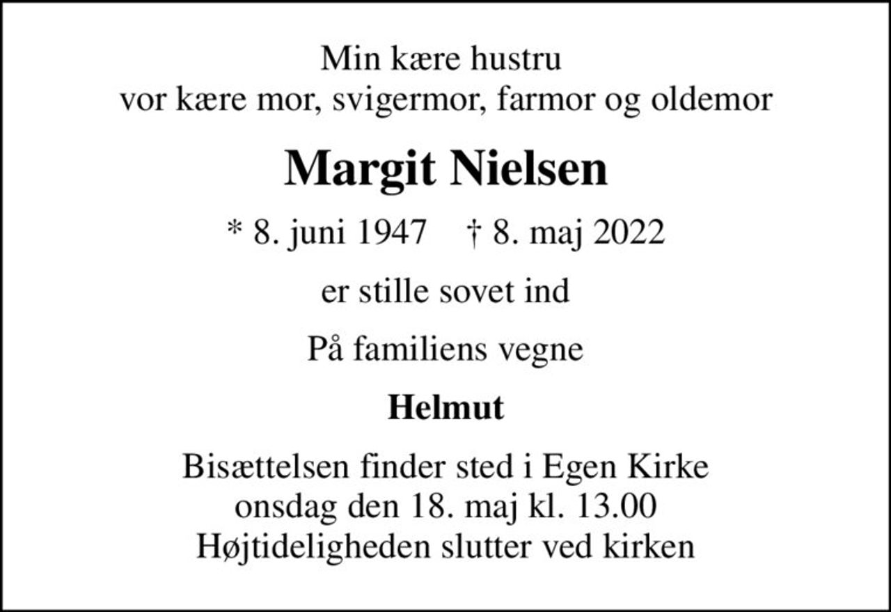 Min kære hustru  vor kære mor, svigermor, farmor og oldemor
Margit Nielsen
* 8. juni 1947    ✝ 8. maj 2022
er stille sovet ind
På familiens vegne
Helmut
Bisættelsen finder sted i Egen Kirke  onsdag den 18. maj kl. 13.00  Højtideligheden slutter ved kirken