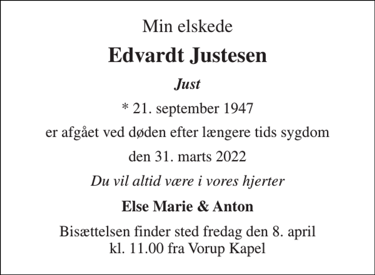 <p>Min elskede<br />Edvardt Justesen<br />Just<br />* 21. september 1947<br />er afgået ved døden efter længere tids sygdom<br />den 31. marts 2022<br />Du vil altid være i vores hjerter<br />Else Marie &amp; Anton<br />Bisættelsen finder sted fredag den 8. april kl. 11.00 fra Vorup Kapel</p>