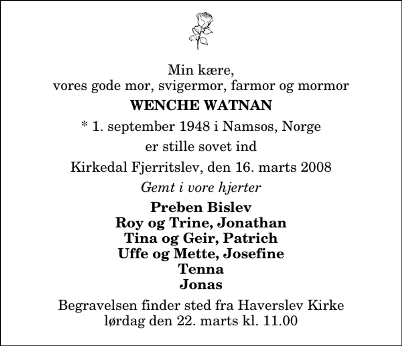 <p>Min kære, vores gode mor, svigermor, farmor og mormor<br />Wenche Watnan<br />* 1. september 1948 i Namsos, Norge<br />er stille sovet ind<br />Kirkedal Fjerritslev, den 16. marts 2008<br />Gemt i vore hjerter<br />Preben Bislev Roy og Trine, Jonathan Tina og Geir, Patrich Uffe og Mette, Josefine Tenna Jonas<br />Begravelsen finder sted fra Haverslev Kirke lørdag den 22. marts kl. 11.00</p>
