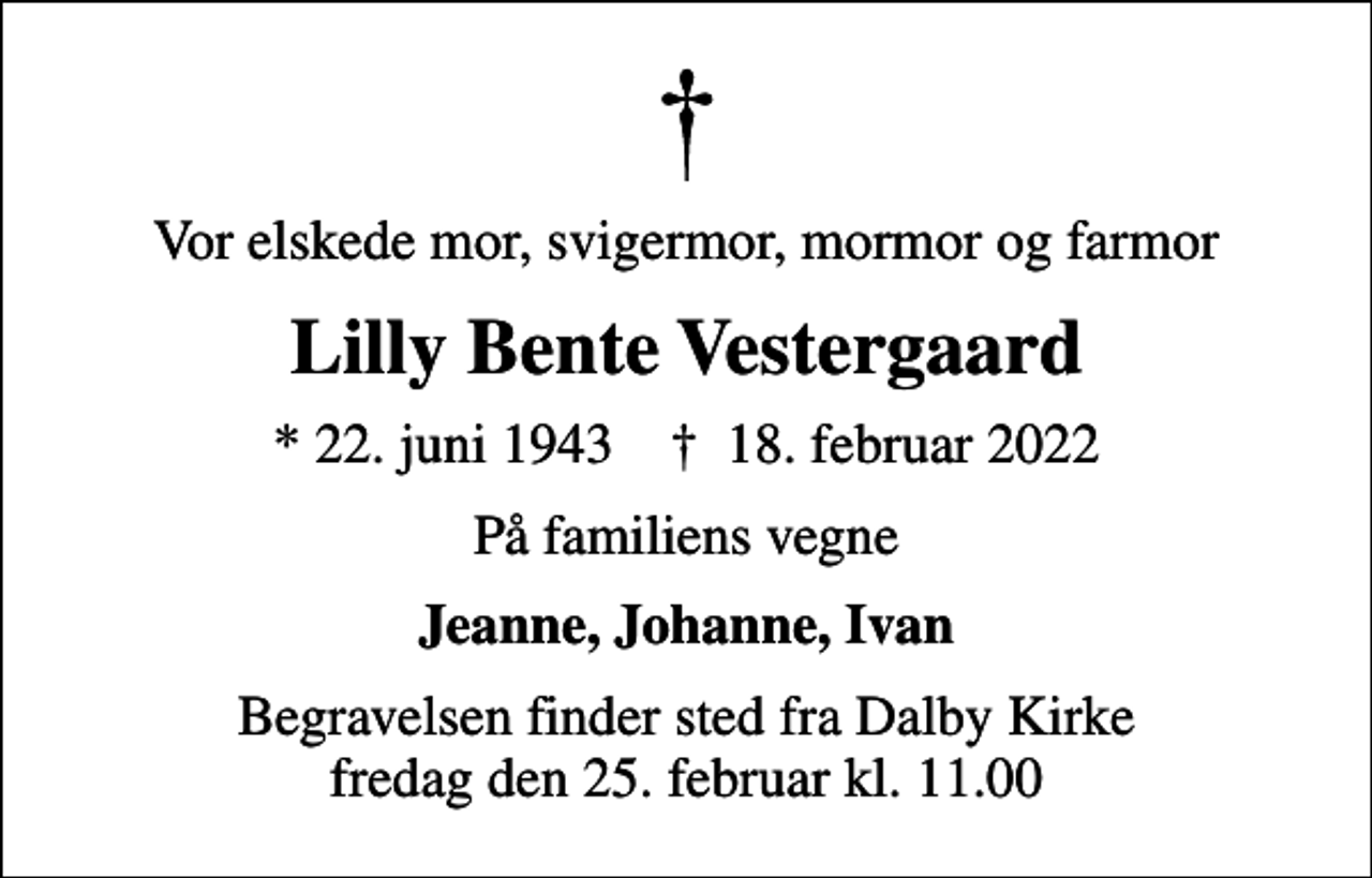 <p>Vor elskede mor, svigermor, mormor og farmor<br />Lilly Bente Vestergaard<br />* 22. juni 1943 ✝ 18. februar 2022<br />På familiens vegne<br />Jeanne, Johanne, Ivan<br />Begravelsen finder sted fra Dalby Kirke fredag den 25. februar kl. 11.00</p>