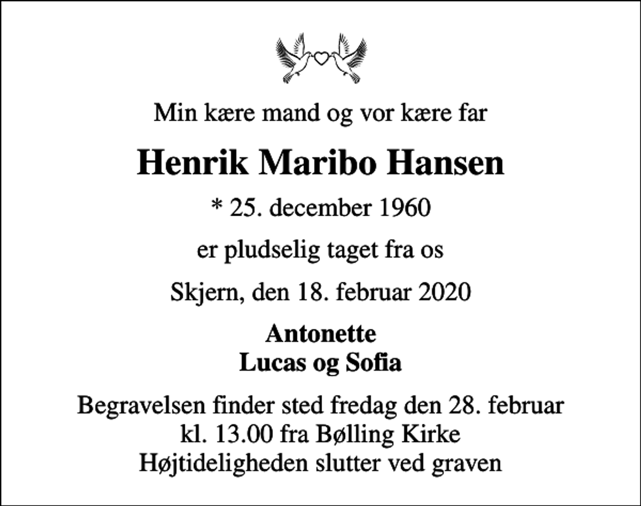 <p>Min kære mand og vor kære far<br />Henrik Maribo Hansen<br />* 25. december 1960<br />er pludselig taget fra os<br />Skjern, den 18. februar 2020<br />Antonette Lucas og Sofia<br />Begravelsen finder sted fredag den 28. februar kl. 13.00 fra Bølling Kirke Højtideligheden slutter ved graven</p>