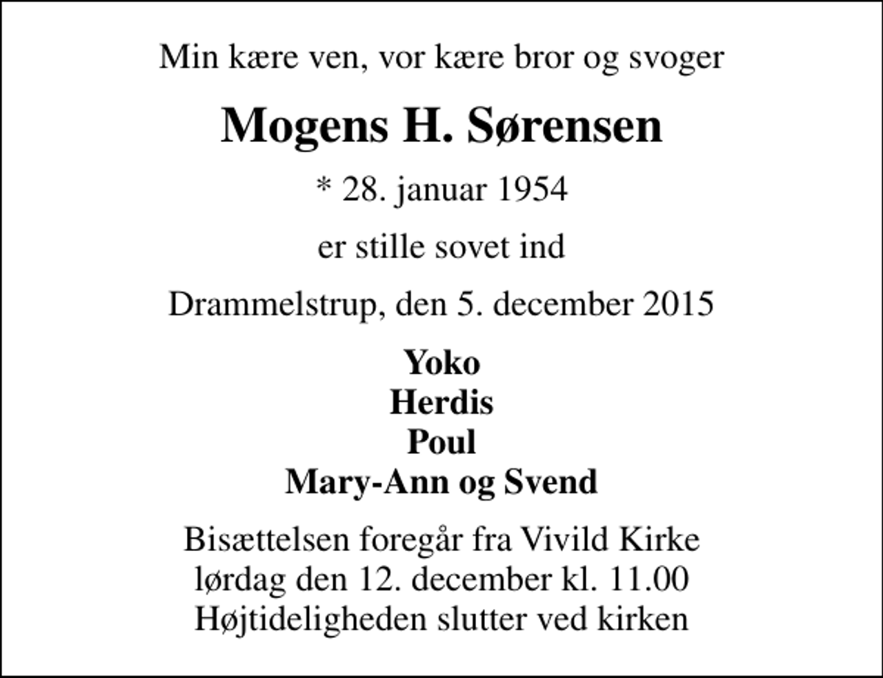 <p>Min kære ven, vor kære bror og svoger<br />Mogens H. Sørensen<br />* 28. januar 1954<br />er stille sovet ind<br />Drammelstrup, den 5. december 2015<br />Yoko Herdis Poul Mary-Ann og Svend<br />Bisættelsen foregår fra Vivild Kirke lørdag den 12. december kl. 11.00 Højtideligheden slutter ved kirken</p>