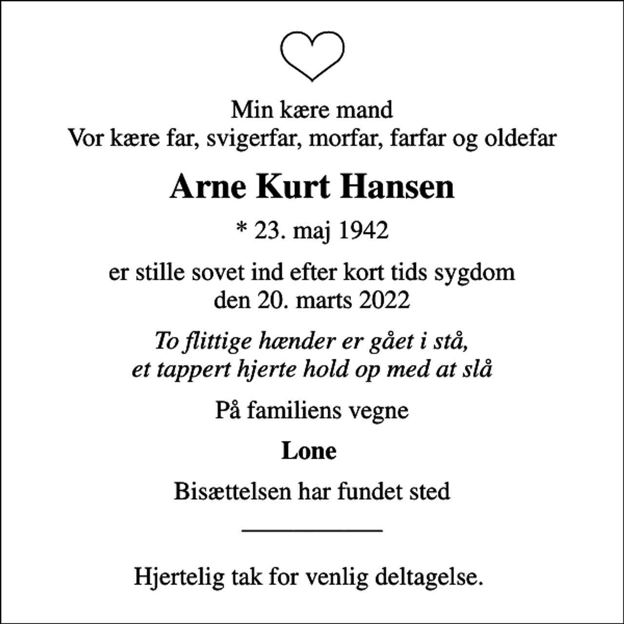 <p>Min kære mand Vor kære far, svigerfar, morfar, farfar og oldefar<br />Arne Kurt Hansen<br />* 23. maj 1942<br />er stille sovet ind efter kort tids sygdom den 20. marts 2022<br />To flittige hænder er gået i stå, et tappert hjerte hold op med at slå<br />På familiens vegne<br />Lone<br />Bisættelsen har fundet sted ___________ Hjertelig tak for venlig deltagelse.</p>