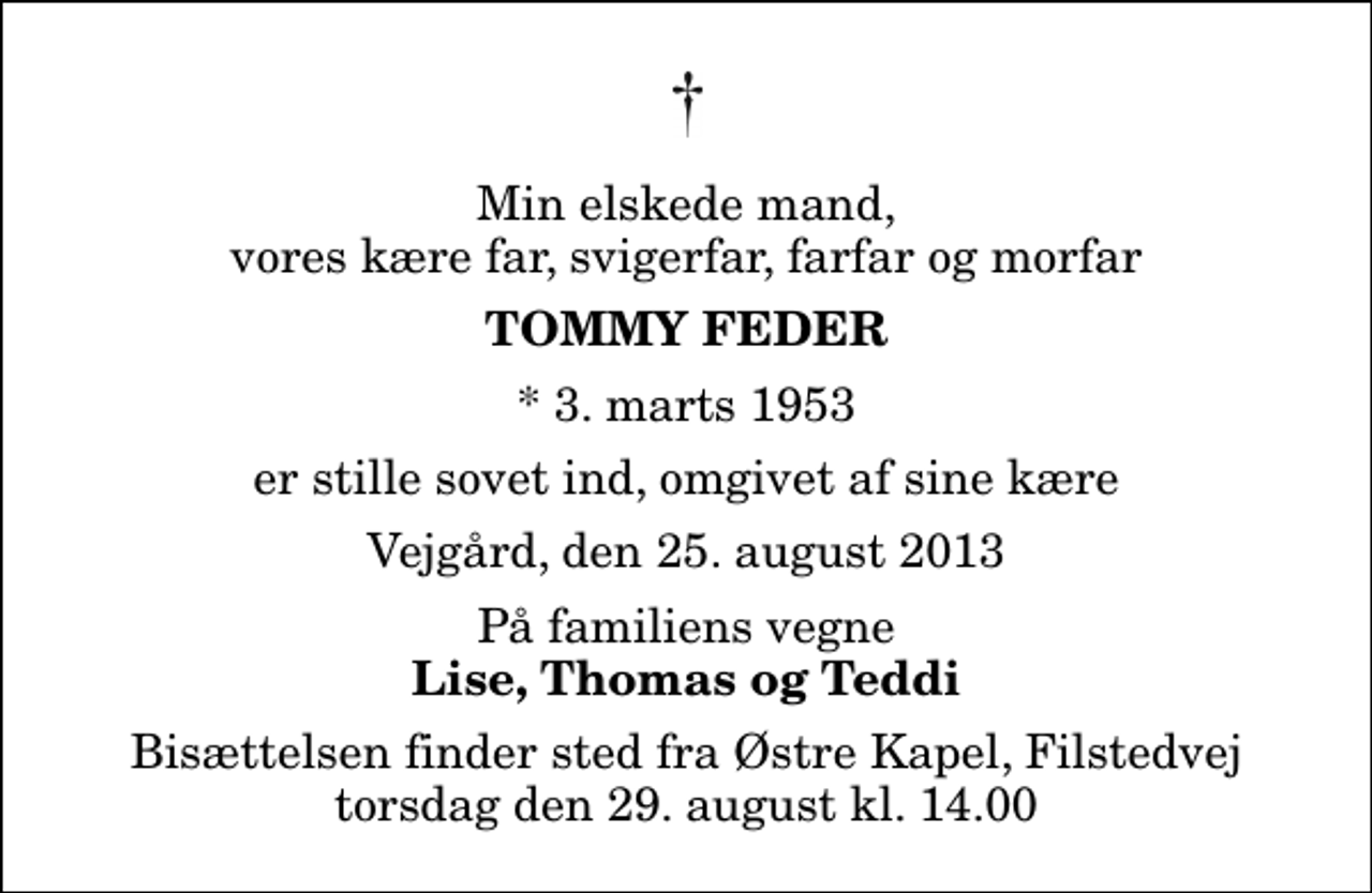 <p>Min elskede mand, vores kære far, svigerfar, farfar og morfar<br />Tommy Feder<br />* 3. marts 1953<br />er stille sovet ind, omgivet af sine kære<br />Vejgård, den 25. august 2013<br />På familiens vegne<br />Lise, Thomas og Teddi<br />Bisættelsen finder sted fra Østre Kapel, Filstedvej torsdag den 29. august kl. 14.00</p>