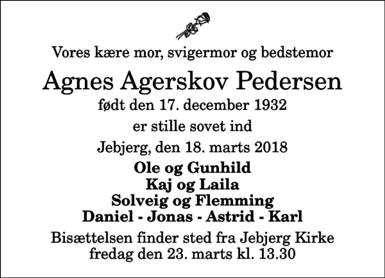 <p>Vores kære mor, svigermor og bedstemor<br />Agnes Agerskov Pedersen<br />født den 17. december 1932<br />er stille sovet ind<br />Jebjerg, den 18. marts 2018<br />Ole og Gunhild Kaj og Laila Solveig og Flemming Daniel - Jonas - Astrid - Karl<br />Bisættelsen finder sted fra Jebjerg Kirke fredag den 23. marts kl. 13.30</p>