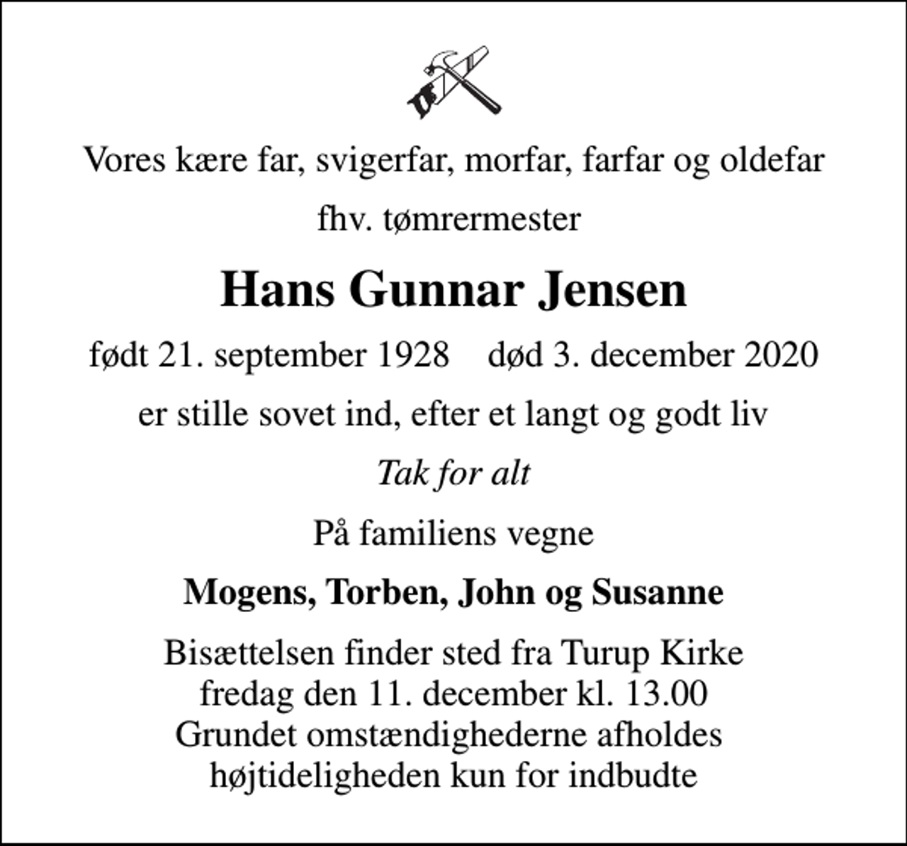 <p>Vores kære far, svigerfar, morfar, farfar og oldefar<br />fhv. tømrermester<br />Hans Gunnar Jensen<br />født 21. september 1928 død 3. december 2020<br />er stille sovet ind, efter et langt og godt liv<br />Tak for alt<br />På familiens vegne<br />Mogens, Torben, John og Susanne<br />Bisættelsen finder sted fra Turup Kirke fredag den 11. december kl. 13.00 Grundet omstændighederne afholdes højtideligheden kun for indbudte</p>