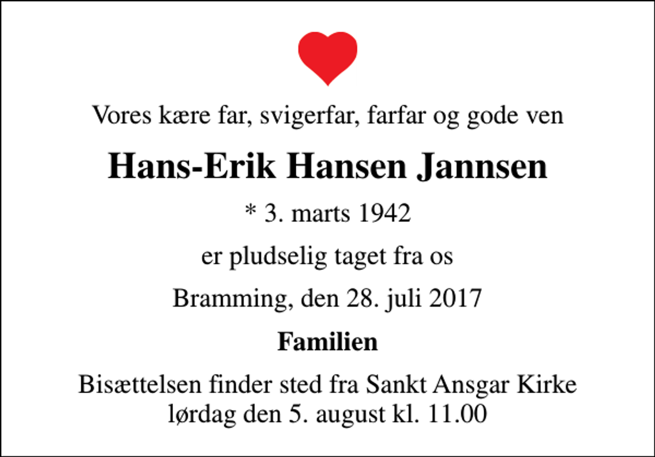 <p>Vores kære far, svigerfar, farfar og gode ven<br />Hans-Erik Hansen Jannsen<br />* 3. marts 1942<br />er pludselig taget fra os<br />Bramming, den 28. juli 2017<br />Familien<br />Bisættelsen finder sted fra Sankt Ansgar Kirke lørdag den 5. august kl. 11.00</p>