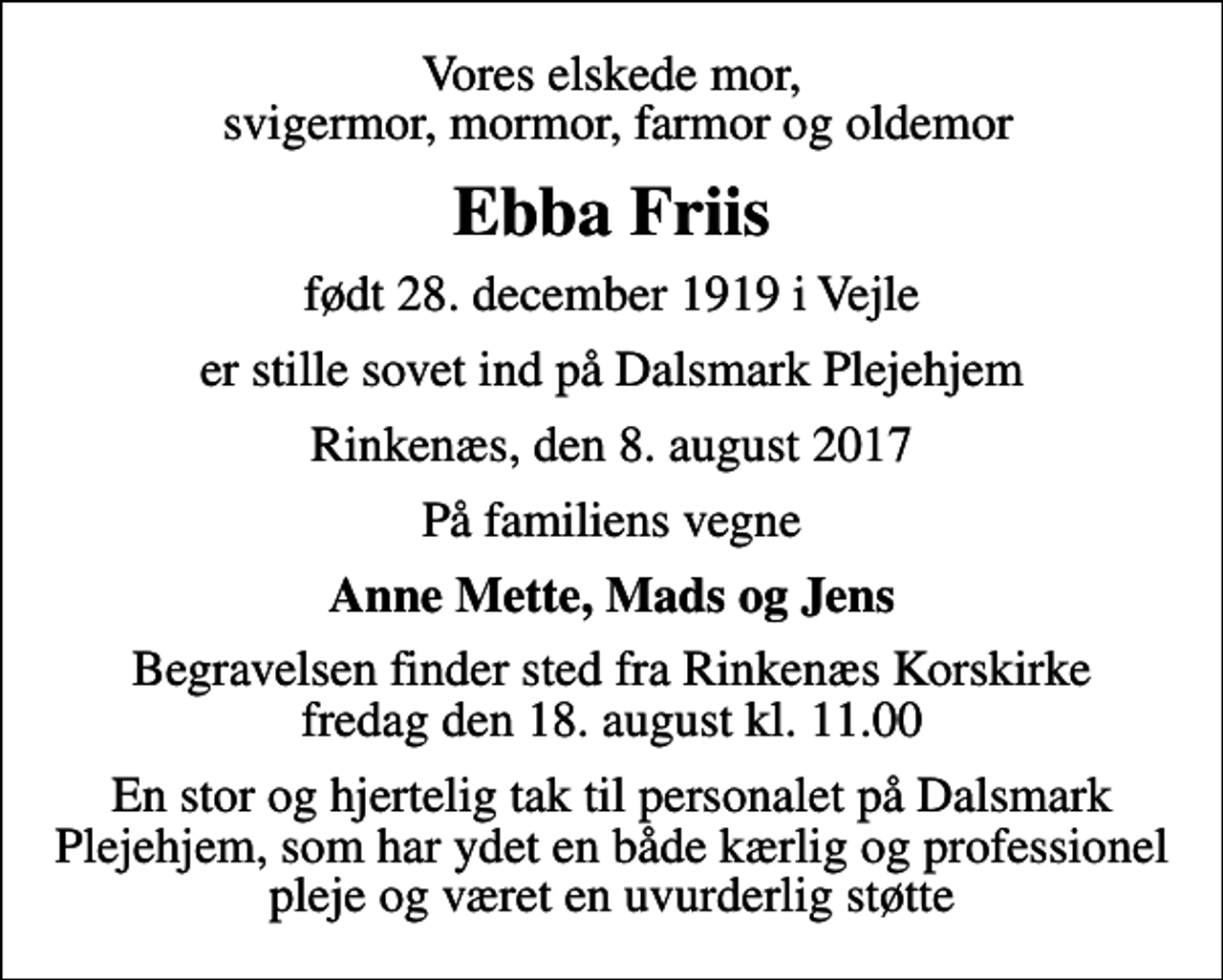 <p>Vores elskede mor, svigermor, mormor, farmor og oldemor<br />Ebba Friis<br />født 28. december 1919 i Vejle<br />er stille sovet ind på Dalsmark Plejehjem<br />Rinkenæs, den 8. august 2017<br />På familiens vegne<br />Anne Mette, Mads og Jens<br />Begravelsen finder sted fra Rinkenæs Korskirke fredag den 18. august kl. 11.00<br />En stor og hjertelig tak til personalet på Dalsmark Plejehjem, som har ydet en både kærlig og professionel pleje og været en uvurderlig støtte</p>