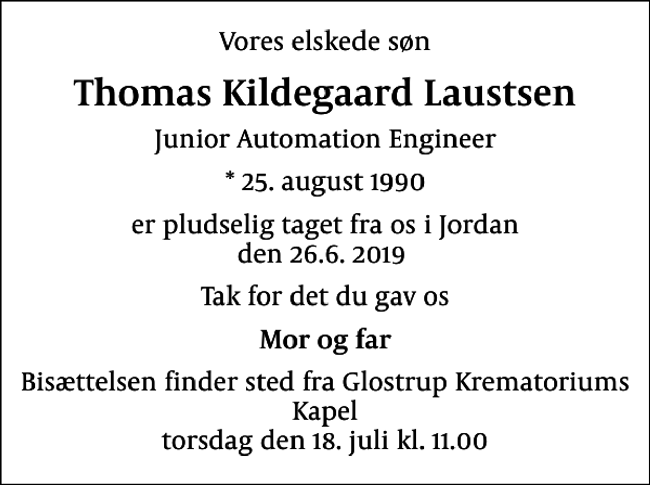 <p>Vores elskede søn<br />Thomas Kildegaard Laustsen<br />Junior Automation Engineer<br />* 25. august 1990<br />er pludselig taget fra os i Jordan den 26.6. 2019<br />Tak for det du gav os<br />Mor og far<br />Bisættelsen finder sted fra Glostrup Krematoriums Kapel torsdag den 18. juli kl. 11.00</p>
