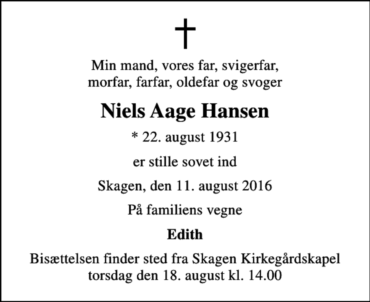 <p>Min mand, vores far, svigerfar, morfar, farfar, oldefar og svoger<br />Niels Aage Hansen<br />* 22. august 1931<br />er stille sovet ind<br />Skagen, den 11. august 2016<br />På familiens vegne<br />Edith<br />Bisættelsen finder sted fra Skagen Kirkegårdskapel torsdag den 18. august kl. 14.00</p>