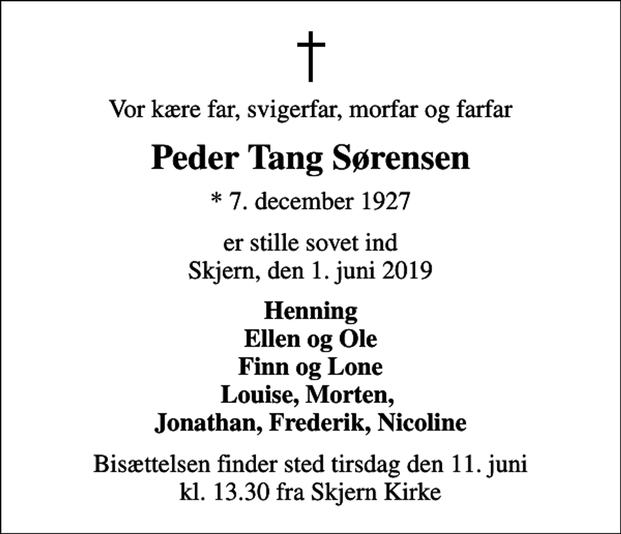 <p>Vor kære far, svigerfar, morfar og farfar<br />Peder Tang Sørensen<br />* 7. december 1927<br />er stille sovet ind Skjern, den 1. juni 2019<br />Henning Ellen og Ole Finn og Lone Louise, Morten, Jonathan, Frederik, Nicoline<br />Bisættelsen finder sted tirsdag den 11. juni kl. 13.30 fra Skjern Kirke</p>