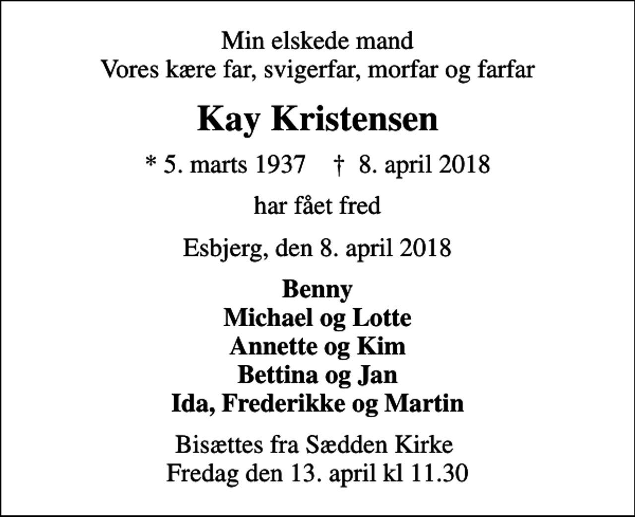 <p>Min elskede mand Vores kære far, svigerfar, morfar og farfar<br />Kay Kristensen<br />* 5. marts 1937 ✝ 8. april 2018<br />har fået fred<br />Esbjerg, den 8. april 2018<br />Benny Michael og Lotte Annette og Kim Bettina og Jan Ida, Frederikke og Martin<br />Bisættes fra Sædden Kirke Fredag den 13. april kl 11.30</p>