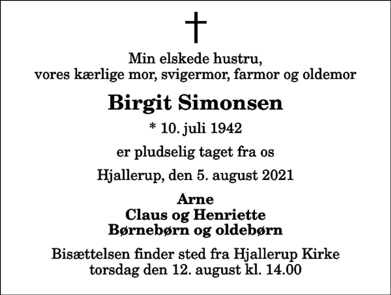 <p>Min elskede hustru, vores kærlige mor, svigermor, farmor og oldemor<br />Birgit Simonsen<br />* 10. juli 1942<br />er pludselig taget fra os<br />Hjallerup, den 5. august 2021<br />Arne Claus og Henriette Børnebørn og oldebørn<br />Bisættelsen finder sted fra Hjallerup Kirke torsdag den 12. august kl. 14.00</p>