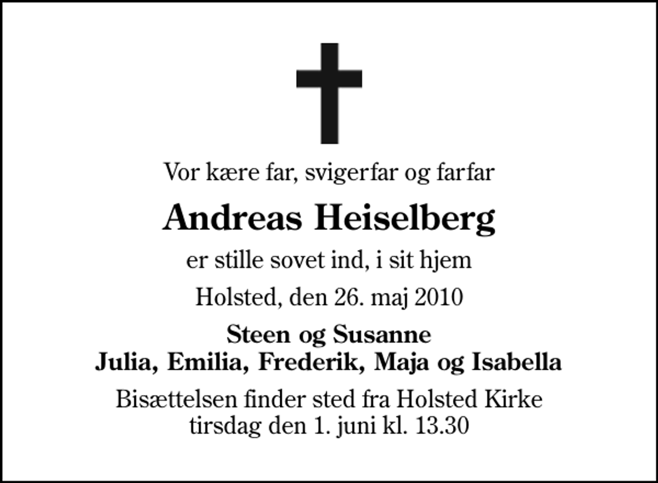 <p>Vor kære far, svigerfar og farfar<br />Andreas Heiselberg<br />er stille sovet ind, i sit hjem<br />Holsted, den 26. maj 2010<br />Steen og Susanne Julia, Emilia, Frederik, Maja og Isabella<br />Bisættelsen finder sted fra Holsted Kirke, Holsted By tirsdag den 1. juni kl. 13.30</p>