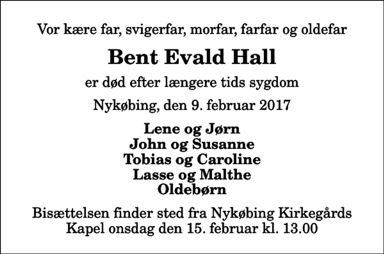 <p>Vor kære far, svigerfar, morfar, farfar og oldefar<br />Bent Evald Hall<br />er død efter længere tids sygdom<br />Nykøbing, den 9. februar 2017<br />Lene og Jørn John og Susanne Tobias og Caroline Lasse og Malthe Oldebørn<br />Bisættelsen finder sted fra Nykøbing Kirkegårds Kapel onsdag den 15. februar kl. 13.00</p>