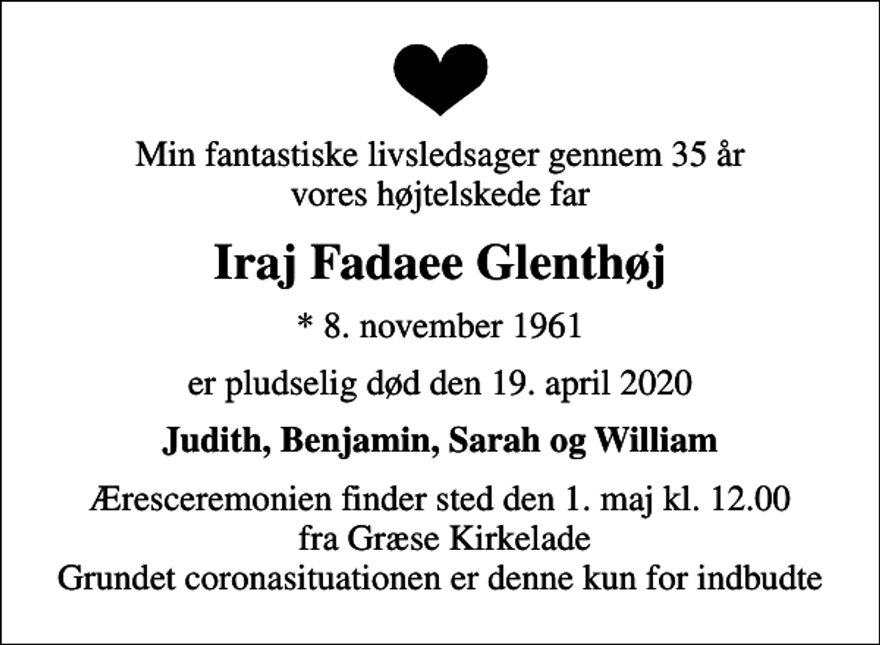 <p>Min fantastiske livsledsager gennem 35 år vores højtelskede far<br />Iraj Fadaee Glenthøj<br />* 8. november 1961<br />er pludselig død den 19. april 2020<br />Judith, Benjamin, Sarah og William<br />Æresceremonien finder sted den 1. maj kl. 12.00 fra Græse Kirkelade Grundet coronasituationen er denne kun for indbudte</p>