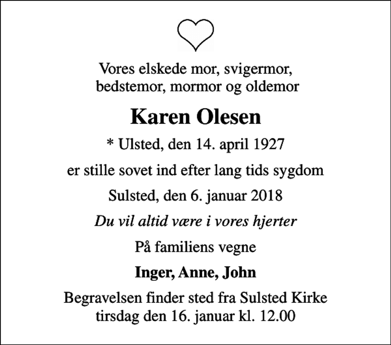 <p>Vores elskede mor, svigermor, bedstemor, mormor og oldemor<br />Karen Olesen<br />* Ulsted, den 14. april 1927<br />er stille sovet ind efter lang tids sygdom<br />Sulsted, den 6. januar 2018<br />Du vil altid være i vores hjerter<br />På familiens vegne<br />Inger, Anne, John<br />Begravelsen finder sted fra Sulsted Kirke tirsdag den 16. januar kl. 12.00</p>