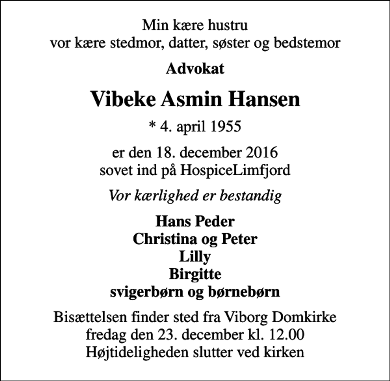 <p>Min kære hustru vor kære stedmor, datter, søster og bedstemor<br />Advokat<br />Vibeke Asmin Hansen<br />* 4. april 1955<br />er den 18. december 2016 sovet ind på HospiceLimfjord<br />Vor kærlighed er bestandig<br />Hans Peder Christina og Peter Lilly Birgitte svigerbørn og børnebørn<br />Bisættelsen finder sted fra Viborg Domkirke fredag den 23. december kl. 12.00 Højtideligheden slutter ved kirken</p>