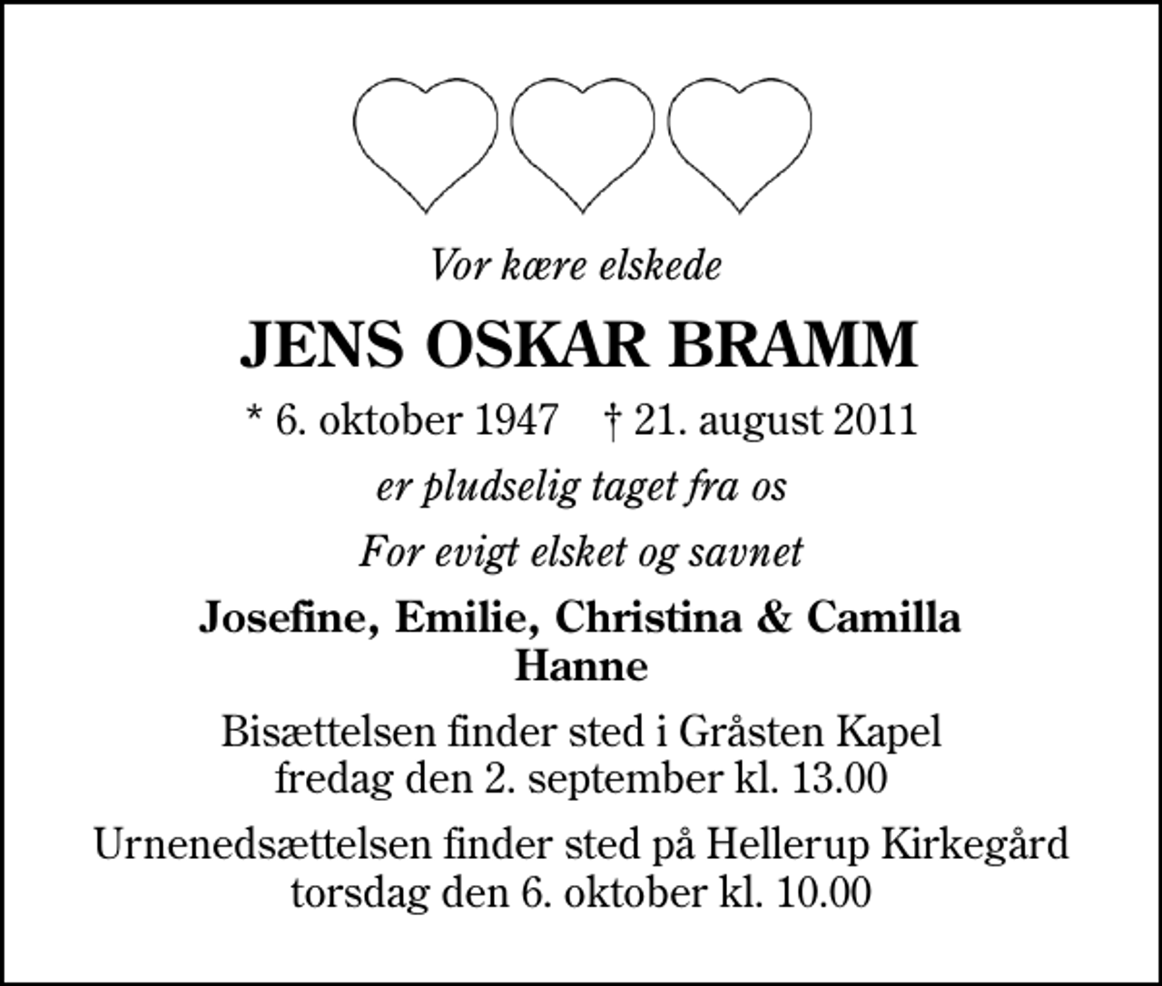 <p>Vor kære elskede<br />JENS OSKAR BRAMM<br />* 6. oktober 1947 ✝ 21. august 2011<br />er pludselig taget fra os<br />For evigt elsket og savnet<br />Josefine, Emilie, Christina &amp; Camilla Hanne<br />Bisættelsen finder sted i Gråsten Kapel fredag den 2. september kl. 13.00<br />Urnenedsættelsen finder sted på Hellerup Kirkegård torsdag den 6. oktober kl. 10.00</p>