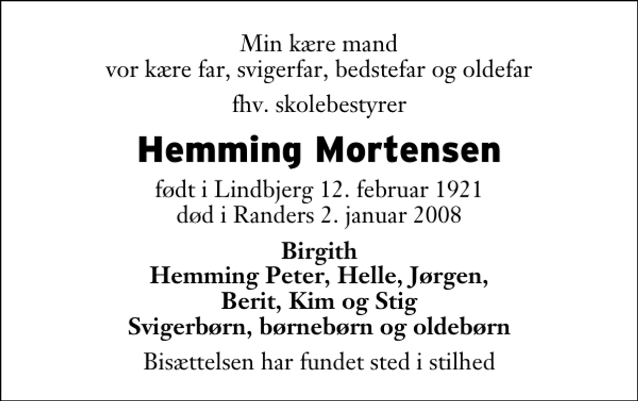 <p>Min kære mand vor kære far, svigerfar, bedstefar og oldefar<br />fhv. skolebestyrer<br />Hemming Mortensen<br />født i Lindbjerg 12. februar 1921 død i Randers 2. januar 2008<br />Birgith Hemming Peter, Helle, Jørgen, Berit, Kim og Stig Svigerbørn, børnebørn og oldebørn<br />Bisættelsen har fundet sted i stilhed</p>
