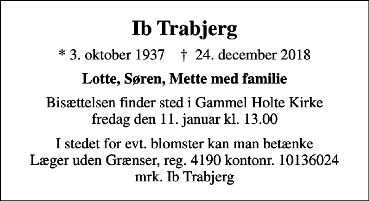 <p>Ib Trabjerg<br />* 3. oktober 1937 ✝ 24. december 2018<br />Lotte, Søren, Mette med familie<br />Bisættelsen finder sted i Gammel Holte Kirke fredag den 11. januar kl. 13.00<br />I stedet for evt. blomster kan man betænke<br />Læger uden Grænser reg.4190kontonr.10136024mrk. Ib<br />Trabjerg</p>