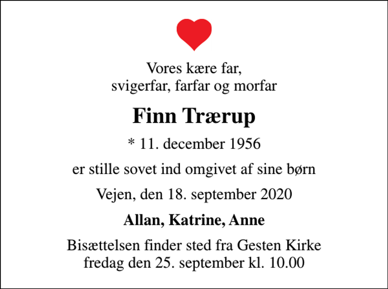 <p>Vores kære far, svigerfar, farfar og morfar<br />Finn Trærup<br />* 11. december 1956<br />er stille sovet ind omgivet af sine børn<br />Vejen, den 18. september 2020<br />Allan, Katrine, Anne<br />Bisættelsen finder sted fra Gesten Kirke fredag den 25. september kl. 10.00</p>