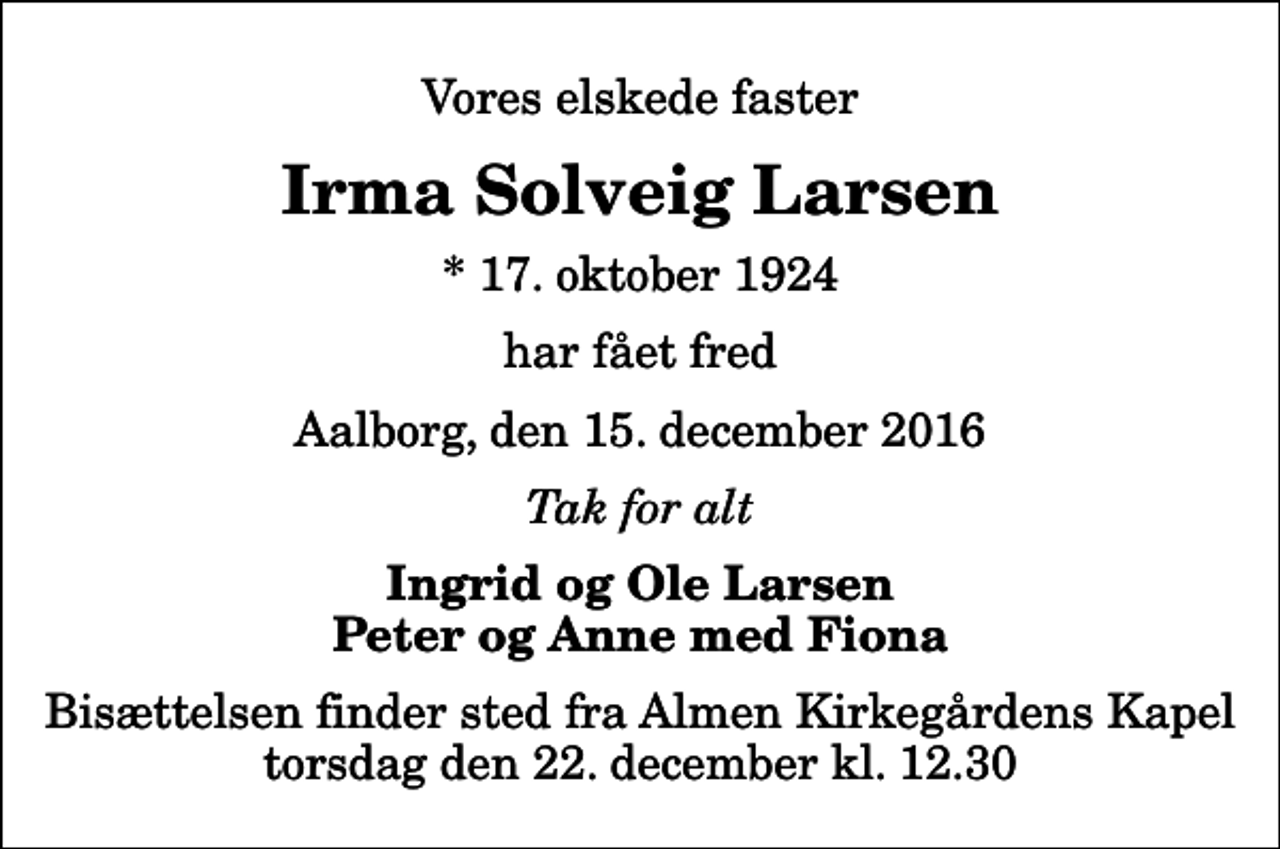 <p>Vores elskede faster<br />Irma Solveig Larsen<br />* 17. oktober 1924<br />har fået fred<br />Aalborg, den 15. december 2016<br />Tak for alt<br />Ingrid og Ole Larsen Peter og Anne med Fiona<br />Bisættelsen finder sted fra Almen Kirkegårdens Kapel torsdag den 22. december kl. 12.30</p>