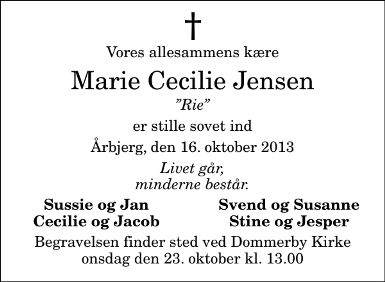 <p>Vores allesammens kære<br />Marie Cecilie Jensen<br />Rie<br />er stille sovet ind<br />Årbjerg, den 16. oktober 2013<br />Livet går, minderne består.<br />Sussie og Jan<br />Svend og Susanne<br />Cecilie og Jacob<br />Stine og Jesper<br />Begravelsen finder sted ved Dommerby Kirke onsdag den 23. oktober kl. 13.00</p>