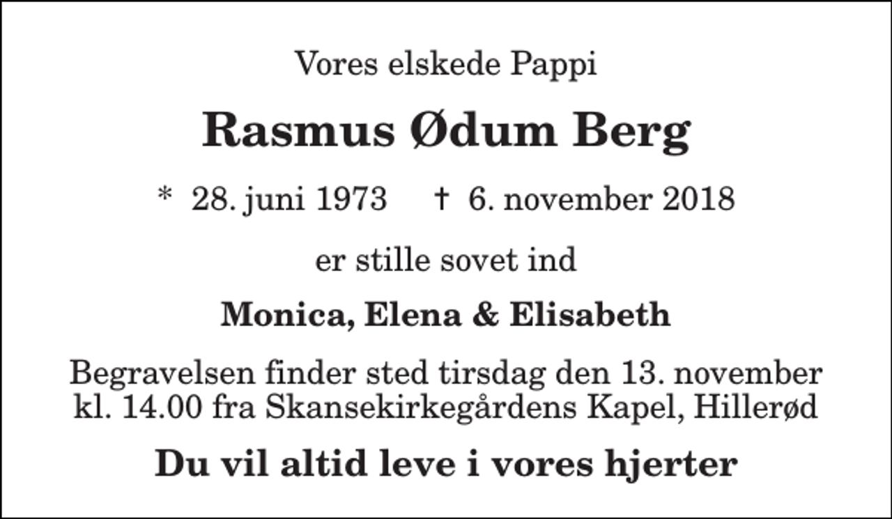<p>Vores elskede Pappi<br />Rasmus Ødum Berg<br />*​ 28. juni 1973​ ✝​ 6. november 2018<br />er stille sovet ind<br />Monica, Elena &amp; Elisabeth<br />Begravelsen finder sted tirsdag den 13. november kl. 14.00 fra Skansekirkegårdens Kapel, Hillerød<br />Du vil altid leve i vores hjerter</p>