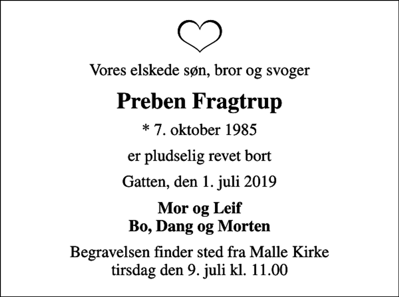 <p>Vores elskede søn, bror og svoger<br />Preben Fragtrup<br />* 7. oktober 1985<br />er pludselig revet bort<br />Gatten, den 1. juli 2019<br />Mor og Leif Bo, Dang og Morten<br />Begravelsen finder sted fra Malle Kirke tirsdag den 9. juli kl. 11.00</p>