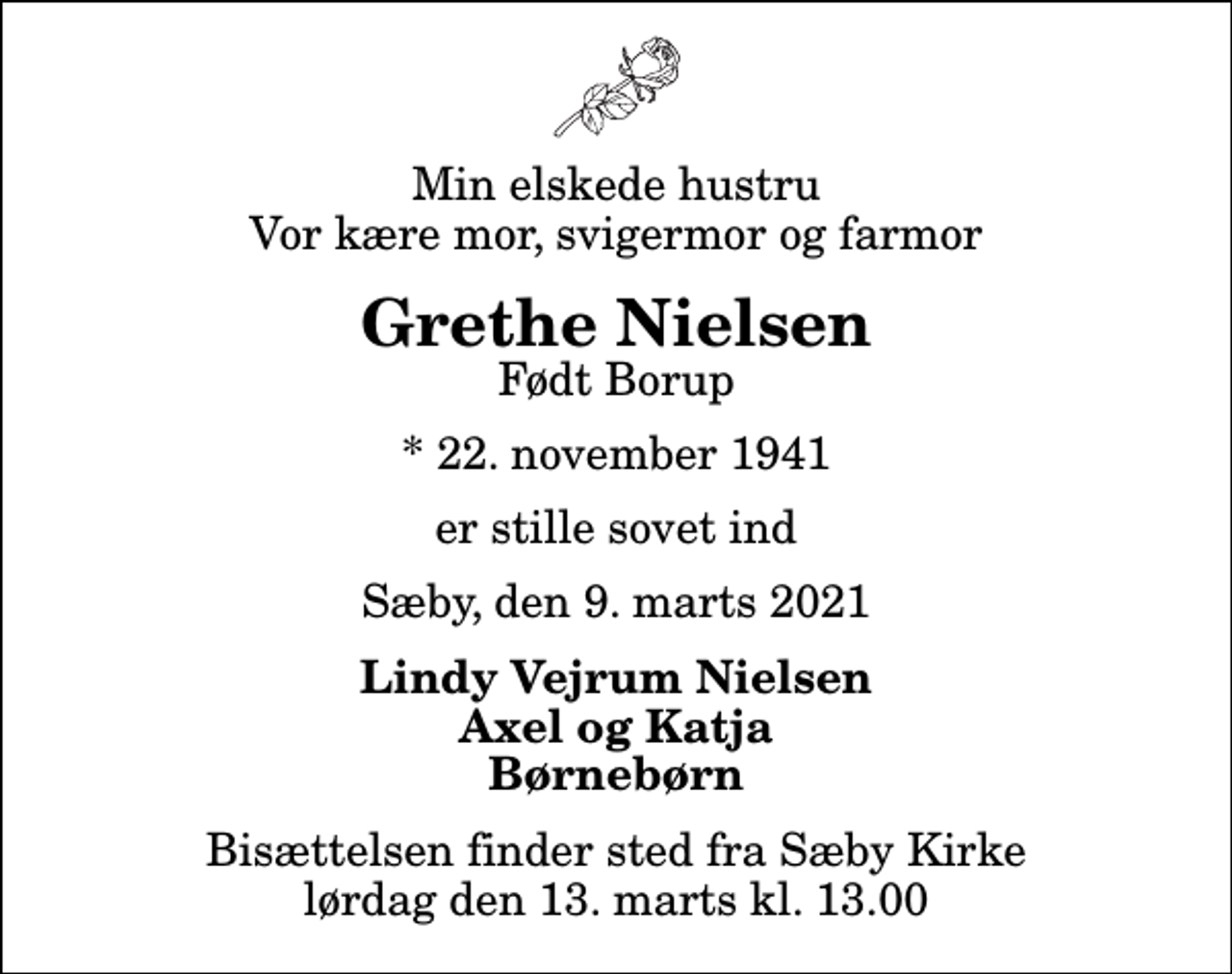 <p>Min elskede hustru Vor kære mor, svigermor og farmor<br />Grethe Nielsen<br />Født Borup<br />* 22. november 1941<br />er stille sovet ind<br />Sæby, den 9. marts 2021<br />Lindy Vejrum Nielsen Axel og Katja Børnebørn<br />Bisættelsen finder sted fra Sæby Kirke lørdag den 13. marts kl. 13.00</p>