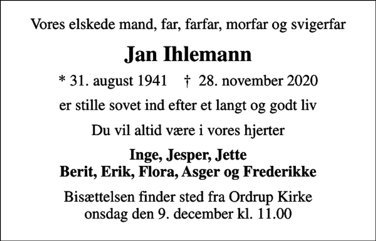 <p>Vores elskede mand, far, farfar, morfar og svigerfar<br />Jan Ihlemann<br />* 31. august 1941 ✝ 28. november 2020<br />er stille sovet ind efter et langt og godt liv<br />Du vil altid være i vores hjerter<br />Inge, Jesper, Jette Berit, Erik, Flora, Asger og Frederikke<br />Bisættelsen finder sted fra Ordrup Kirke onsdag den 9. december kl. 11.00</p>