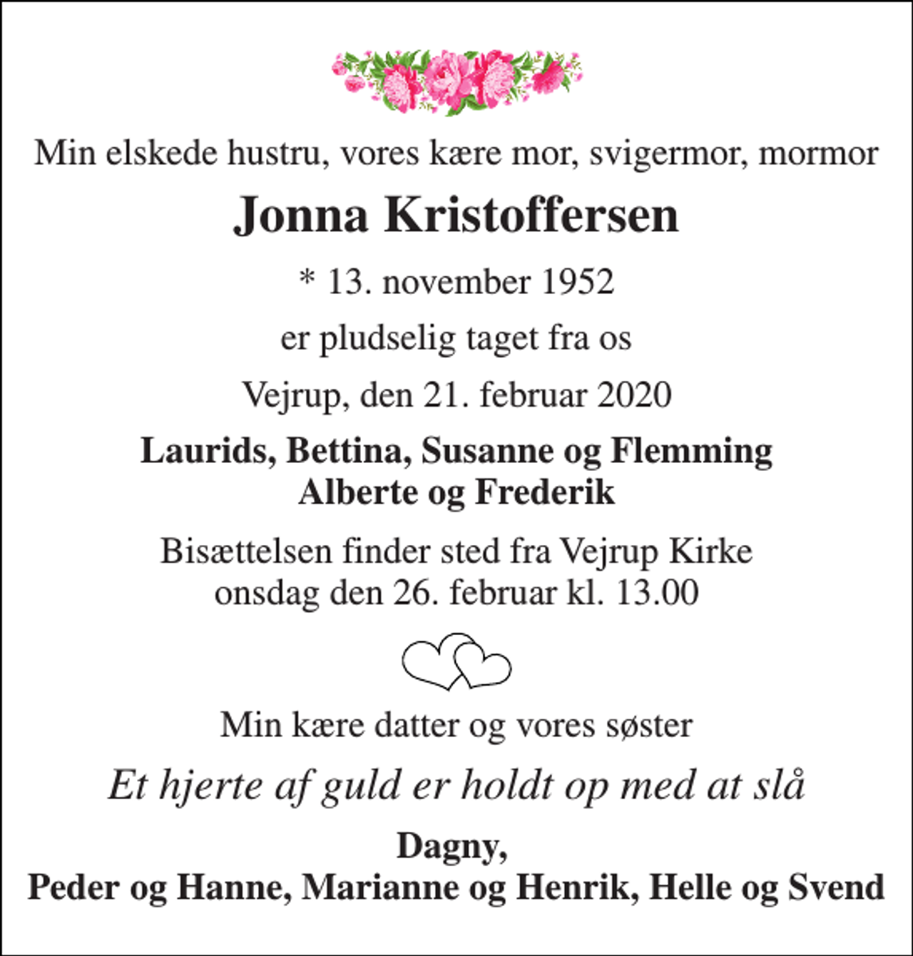 <p>Min elskede hustru, vores kære mor, svigermor, mormor<br />Jonna Kristoffersen<br />*​ 13. november 1952<br />er pludselig taget fra os<br />Vejrup, den 21. februar 2020<br />Laurids, Bettina, Susanne og Flemming Alberte og Frederik<br />Bisættelsen​ finder sted fra Vejrup Kirke​ onsdag den 26. februar​ kl. 13.00<br />Min kære datter og vores søster<br />Et hjerte af guld er holdt op med at slå<br />Dagny, Peder og Hanne, Marianne og Henrik, Helle og Svend</p>