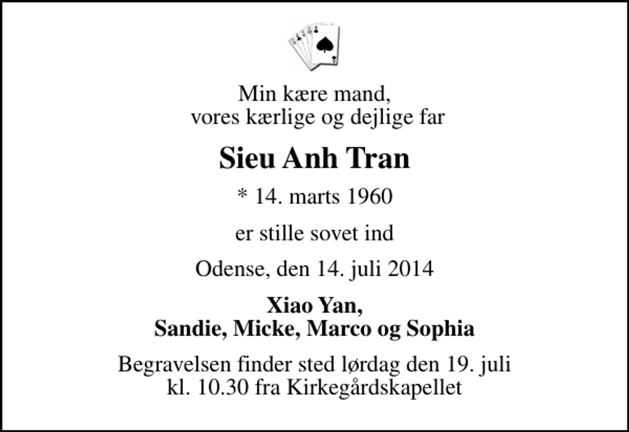 <p>Min kære mand, vores kærlige og dejlige far<br />Sieu Anh Tran<br />* 14. marts 1960<br />er stille sovet ind<br />Odense, den 14. juli 2014<br />Xiao Yan, Sandie, Micke, Marco og Sophia<br />Begravelsen finder sted lørdag den 19. juli kl. 10.30 fra Kirkegårdskapellet</p>