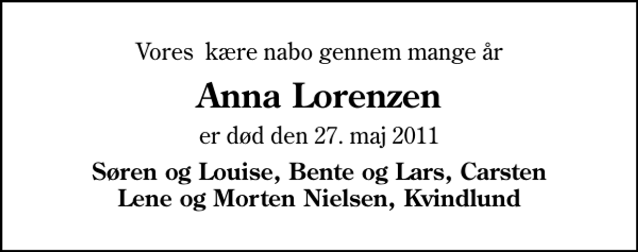 <p>Vores kære nabo gennem mange år<br />Anna Lorenzen<br />er død den 27. maj 2011<br />Søren og Louise, Bente og Lars, Carsten Lene og Morten Nielsen, Kvindlund</p>