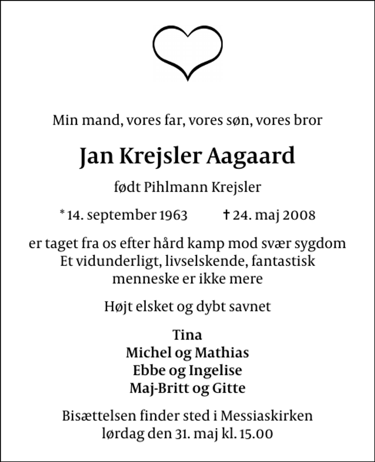<p>Min mand, vores far, vores søn, vores bror<br />Jan Krejsler Aagaard<br />født Pihlmann Krejsler<br />* 14. september 1963 ✝ 24. maj 2008<br />er taget fra os efter hård kamp mod svær sygdom Et vidunderligt, livselskende, fantastisk menneske er ikke mere<br />Højt elsket og dybt savnet<br />Tina Michel og Mathias Ebbe og Ingelise Maj-Britt og Gitte<br />Bisættelsen finder sted i Messiaskirken lørdag den 31. maj kl. 15.00</p>