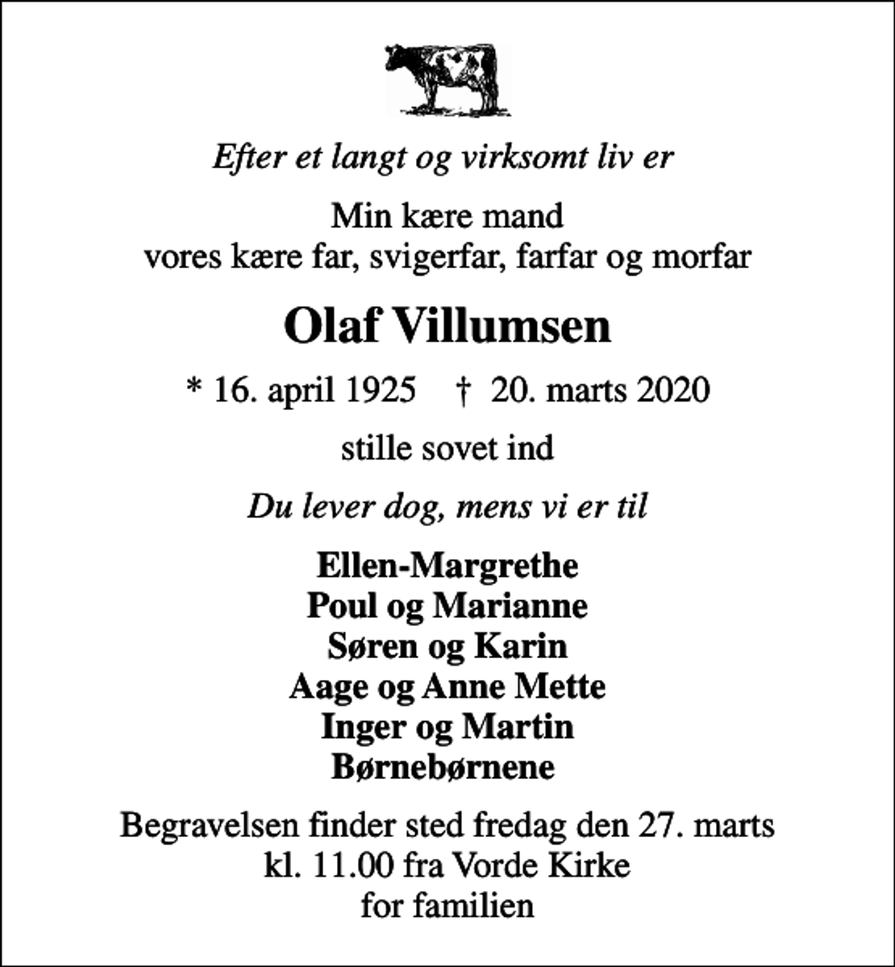 <p>Efter et langt og virksomt liv er<br />Min kære mand vores kære far, svigerfar, farfar og morfar<br />Olaf Villumsen<br />* 16. april 1925 ✝ 20. marts 2020<br />stille sovet ind<br />Du lever dog, mens vi er til<br />Ellen-Margrethe Poul og Marianne Søren og Karin Aage og Anne Mette Inger og Martin Børnebørnene<br />Begravelsen finder sted fredag den 27. marts kl. 11.00 fra Vorde Kirke for familien</p>