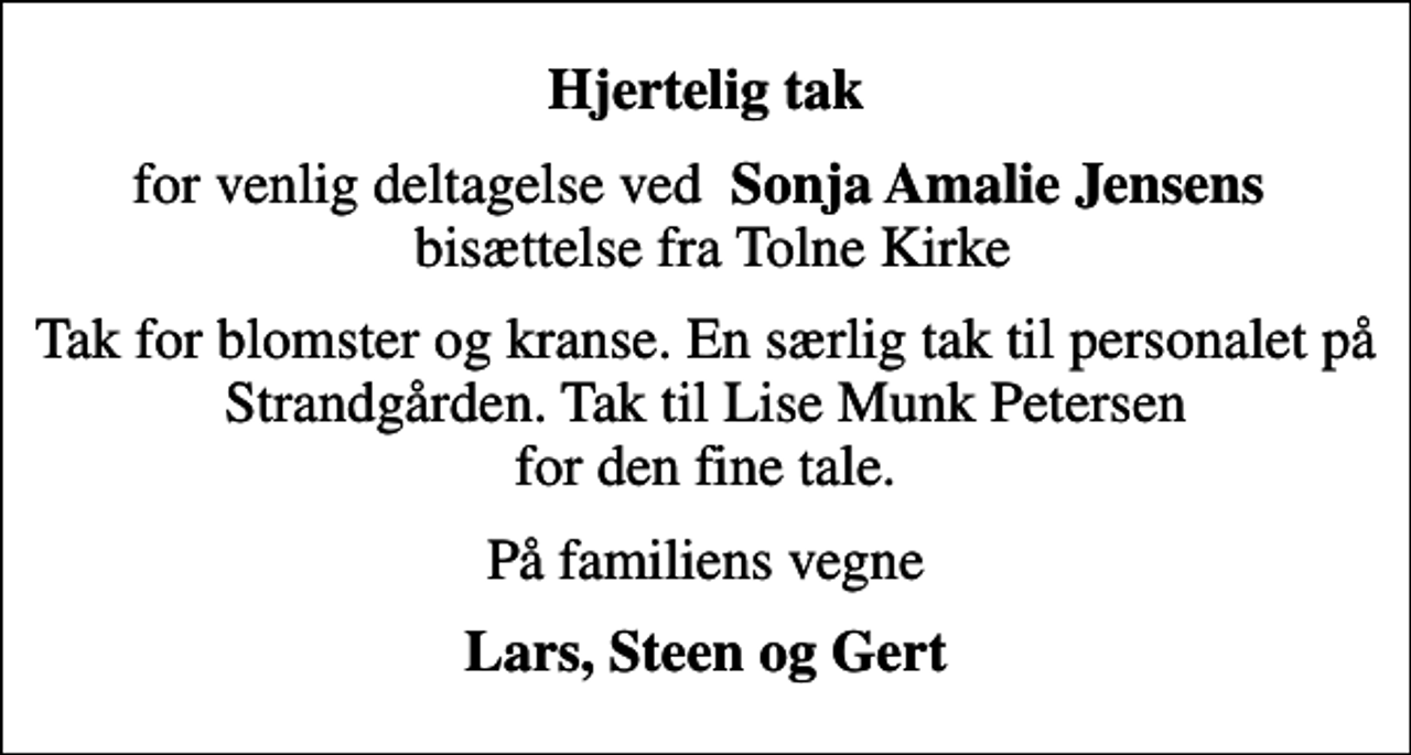 <p>Hjertelig tak<br />for venlig deltagelse ved <em> Sonja Amalie Jensens </em> bisættelse fra Tolne Kirke<br />Tak for blomster og kranse. En særlig tak til personalet på Strandgården. Tak til Lise Munk Petersen for den fine tale.<br />På familiens vegne<br />Lars, Steen og Gert</p>
