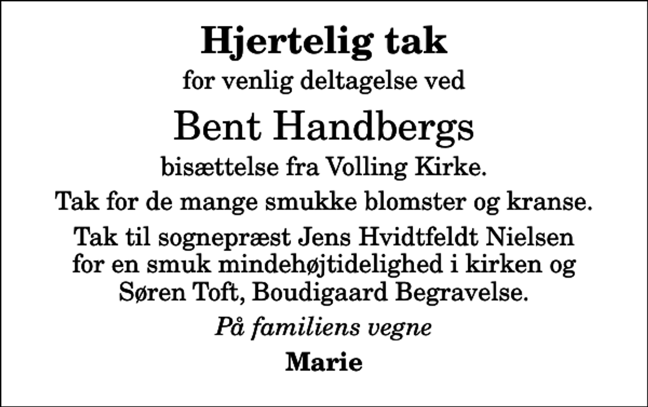 <p>Hjertelig tak<br />for venlig deltagelse ved<br />Bent Handbergs<br />bisættelse fra Volling Kirke.<br />Tak for de mange smukke blomster og kranse.<br />Tak til sognepræst Jens Hvidtfeldt Nielsen for en smuk mindehøjtidelighed i kirken og Søren Toft, Boudigaard Begravelse.<br />På familiens vegne<br />Marie</p>