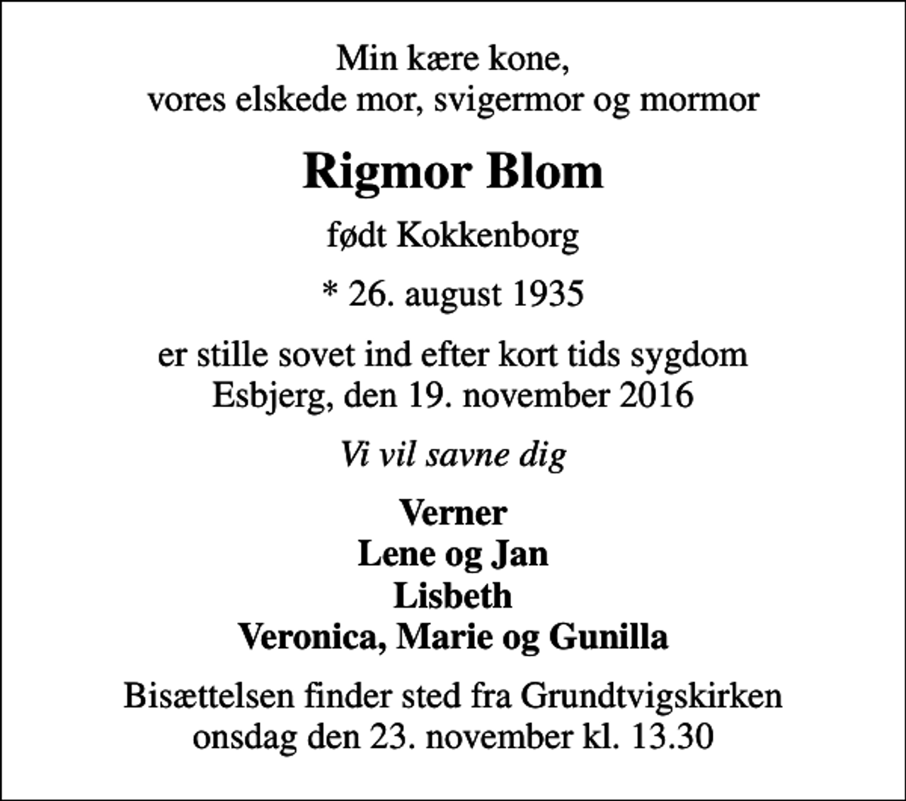 <p>Min kære kone, vores elskede mor, svigermor og mormor<br />Rigmor Blom<br />født Kokkenborg<br />* 26. august 1935<br />er stille sovet ind efter kort tids sygdom Esbjerg, den 19. november 2016<br />Vi vil savne dig<br />Verner Lene og Jan Lisbeth Veronica, Marie og Gunilla<br />Bisættelsen finder sted fra Grundtvigskirken onsdag den 23. november kl. 13.30</p>